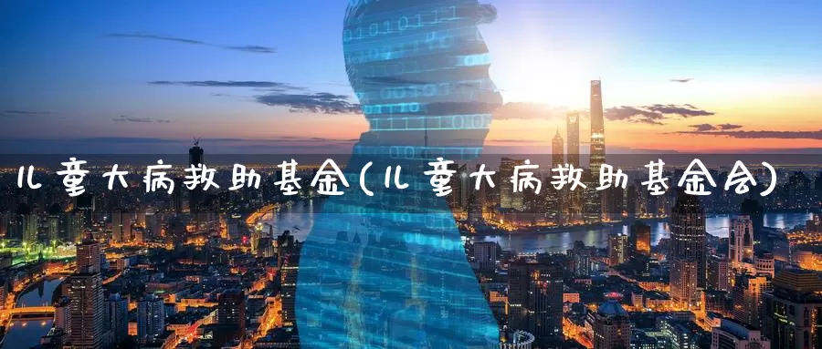 儿童大病救助基金(儿童大病救助基金会)_https://www.zzcnk.com_基金_第1张