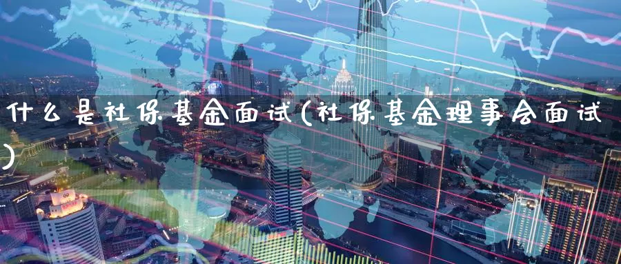 什么是社保基金面试(社保基金理事会面试)_https://www.zzcnk.com_基金_第1张