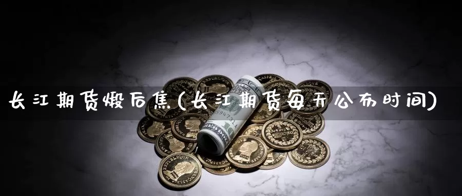 长江期货煅后焦(长江期货每天公布时间)_https://www.zzcnk.com_内盘期货_第1张