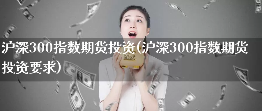 沪深300指数期货投资(沪深300指数期货投资要求)_https://www.zzcnk.com_纳指期货_第1张
