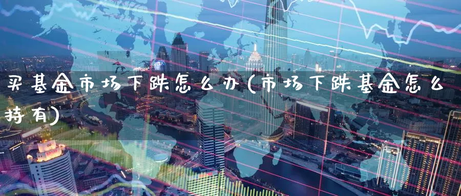 买基金市场下跌怎么办(市场下跌基金怎么持有)_https://www.zzcnk.com_基金_第1张