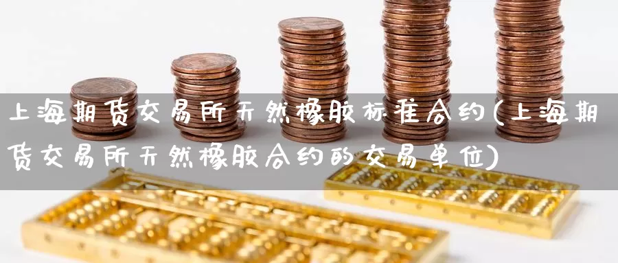 上海期货交易所天然橡胶标准合约(上海期货交易所天然橡胶合约的交易单位)_https://www.zzcnk.com_期货直播_第1张