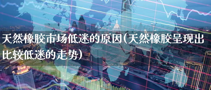 天然橡胶市场低迷的原因(天然橡胶呈现出比较低迷的走势)_https://www.zzcnk.com_内盘期货_第1张