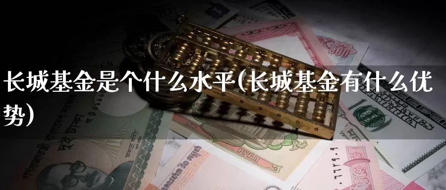长城基金是个什么水平(长城基金有什么优势)_https://www.zzcnk.com_基金_第1张