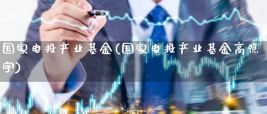国家电投产业基金(国家电投产业基金高照宇)_https://www.zzcnk.com_期货_第1张