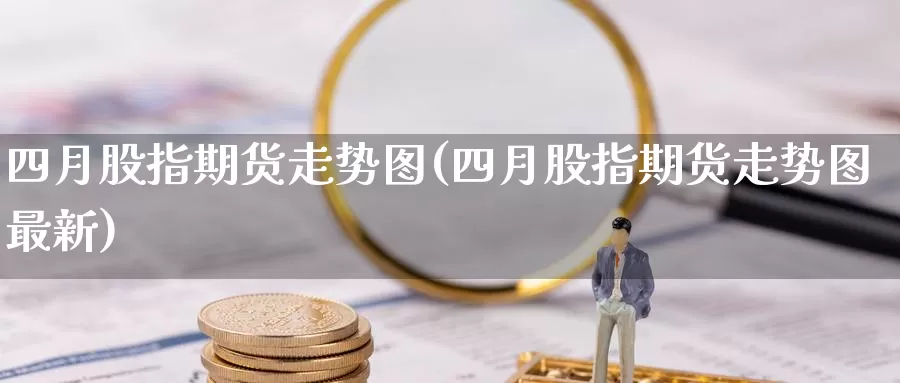 四月股指期货走势图(四月股指期货走势图最新)_原油期货_第1张_国际期货直播室 四月股指期货走势图(四月股指期货走势图最新)_https://www.zzcnk.com_原油期货_第1张